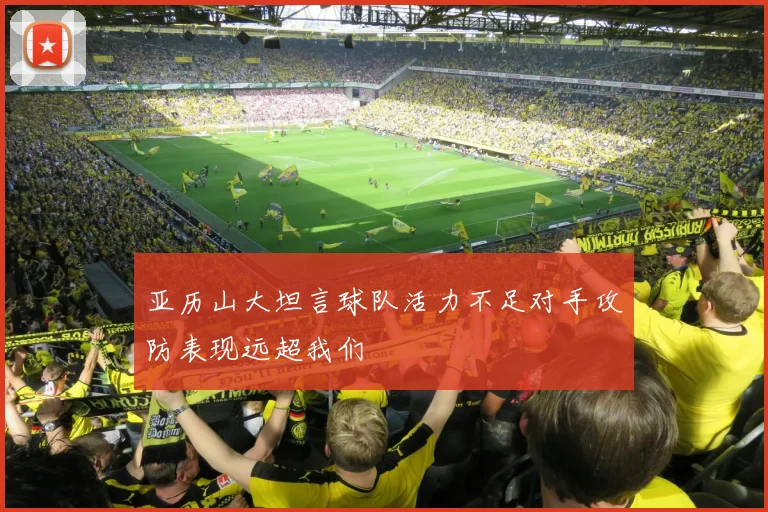 亚历山大坦言球队活力不足对手攻防表现远超我们