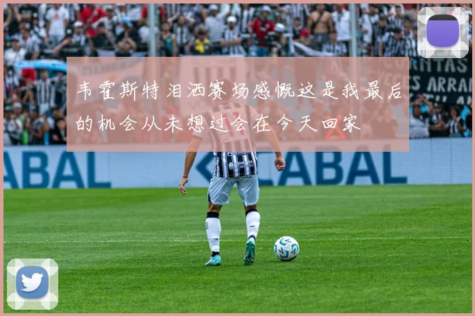 韦霍斯特泪洒赛场感慨这是我最后的机会从未想过会在今天回家