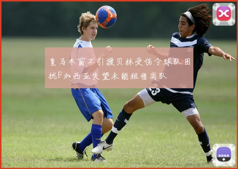 皇马冬窗不引援贝林受伤令球队困扰F加西亚失望未能租借离队