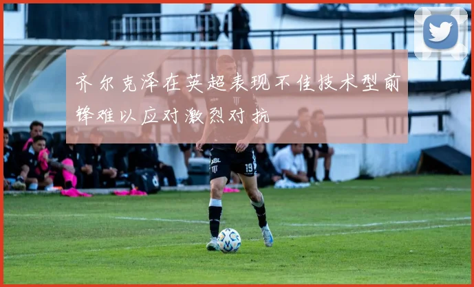 齐尔克泽在英超表现不佳技术型前锋难以应对激烈对抗