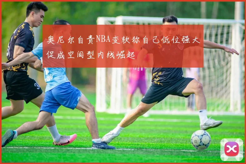 奥尼尔自责NBA变软称自己低位强大促成空间型内线崛起