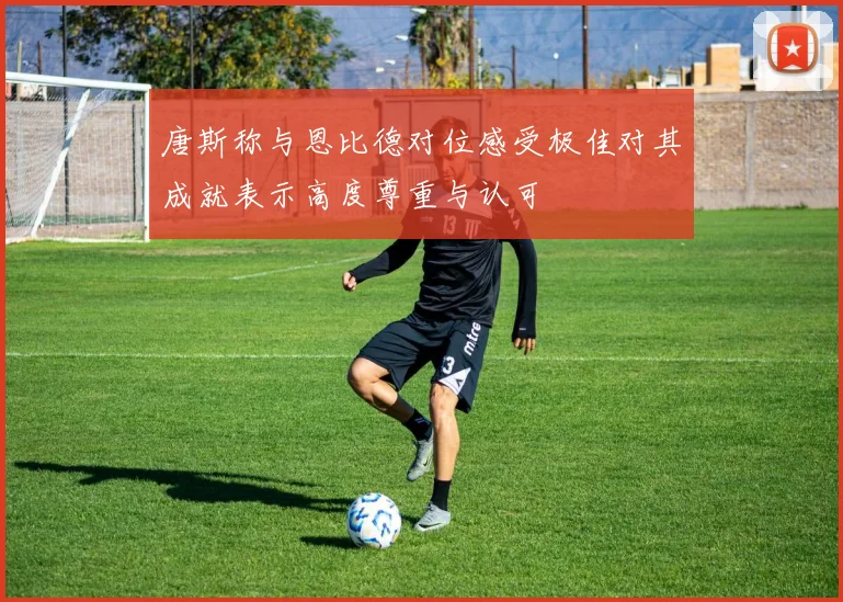 唐斯称与恩比德对位感受极佳对其成就表示高度尊重与认可