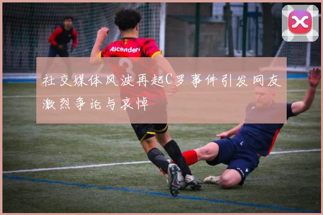 社交媒体风波再起C罗事件引发网友激烈争论与哀悼