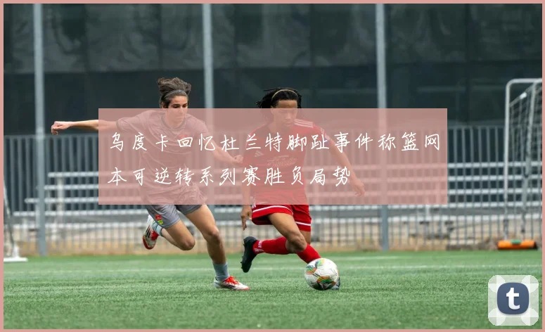 乌度卡回忆杜兰特脚趾事件称篮网本可逆转系列赛胜负局势