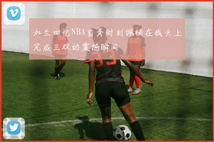 加兰回忆NBA首秀时刻佩顿在我头上完成三双的震撼瞬间