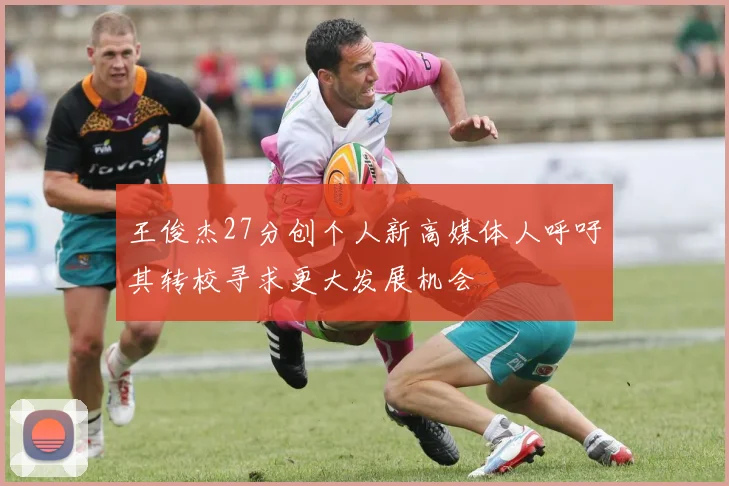 王俊杰27分创个人新高媒体人呼吁其转校寻求更大发展机会