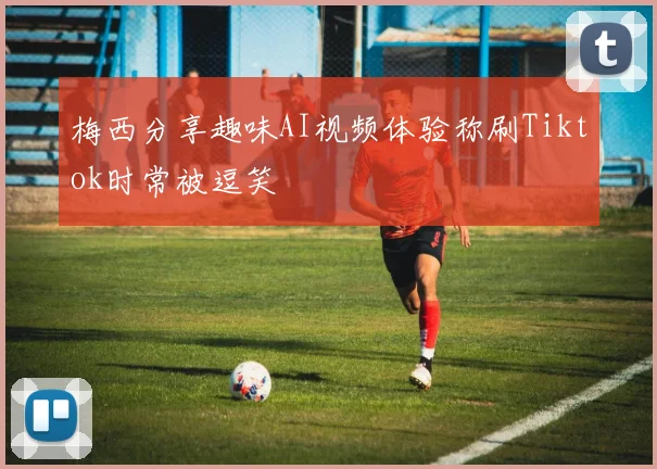 梅西分享趣味AI视频体验称刷Tiktok时常被逗笑