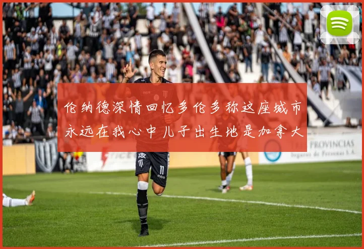 伦纳德深情回忆多伦多称这座城市永远在我心中儿子出生地是加拿大