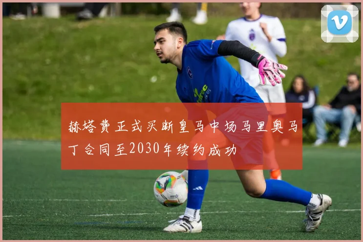 赫塔费正式买断皇马中场马里奥马丁合同至2030年续约成功