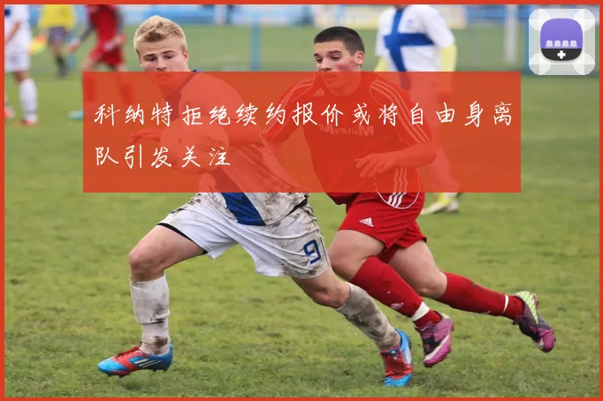 科纳特拒绝续约报价或将自由身离队引发关注