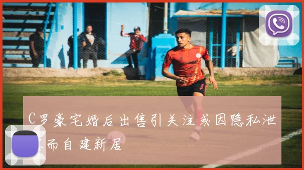 C罗豪宅婚后出售引关注或因隐私泄露而自建新居