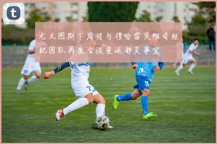 尤文图斯下周将与穆哈雷莫维奇经纪团队再度洽谈重返都灵事宜