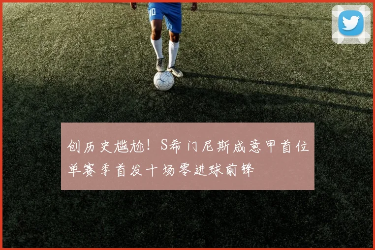 创历史尴尬！S希门尼斯成意甲首位单赛季首发十场零进球前锋