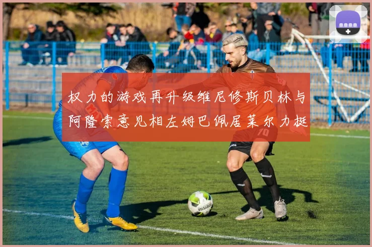 权力的游戏再升级维尼修斯贝林与阿隆索意见相左姆巴佩居莱尔力挺新势力