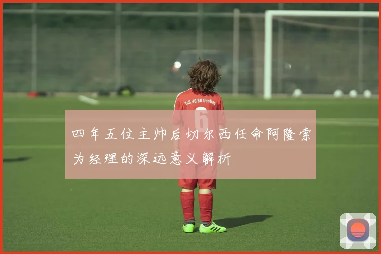 四年五位主帅后切尔西任命阿隆索为经理的深远意义解析