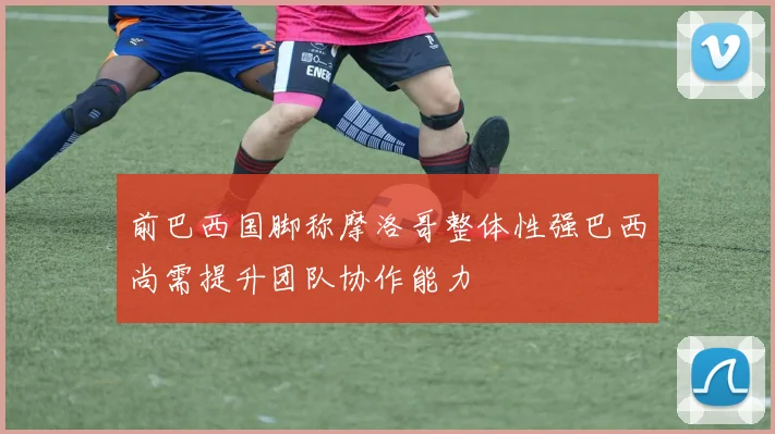 前巴西国脚称摩洛哥整体性强巴西尚需提升团队协作能力