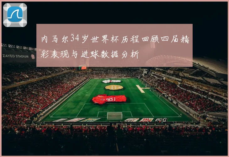 内马尔34岁世界杯历程回顾四届精彩表现与进球数据分析