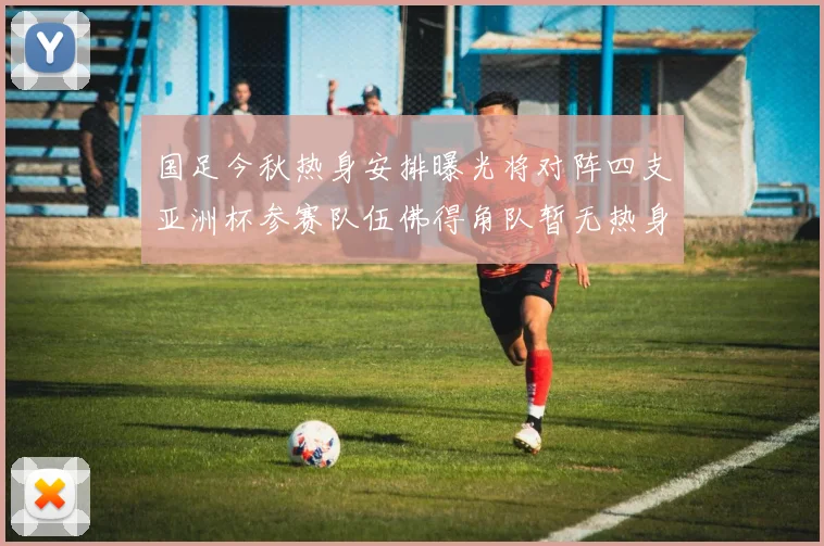 国足今秋热身安排曝光将对阵四支亚洲杯参赛队伍佛得角队暂无热身计划
