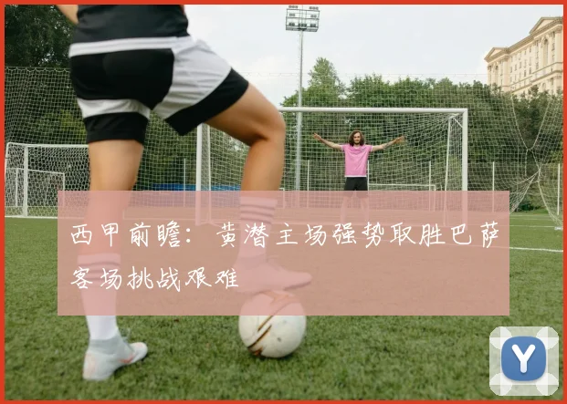 西甲前瞻：黄潜主场强势取胜巴萨客场挑战艰难