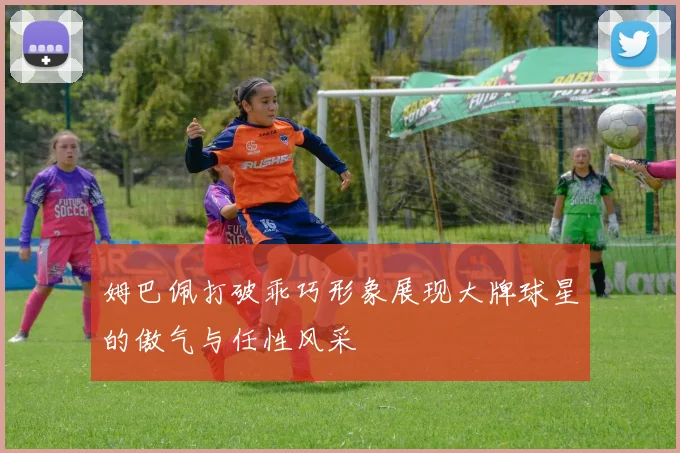 姆巴佩打破乖巧形象展现大牌球星的傲气与任性风采