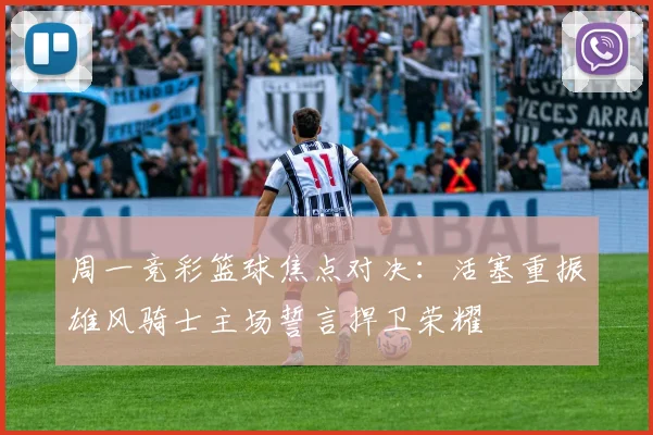 周一竞彩篮球焦点对决：活塞重振雄风骑士主场誓言捍卫荣耀